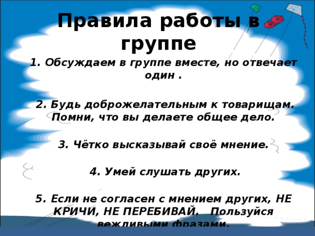 Правила работы в группе 1. Обсуждаем в группе вместе, но отвечает один .   2. Будь доброжелательным к товарищам. Помни, что вы делаете общее дело.   3. Чётко высказывай своё мнение.    4. Умей слушать других.   5. Если не согласен с мнением других, НЕ КРИЧИ, НЕ ПЕРЕБИВАЙ. Пользуйся вежливыми фразами.   