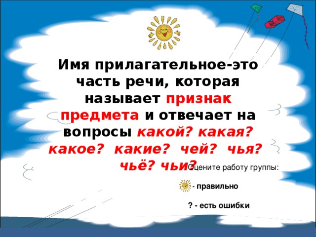 Имя прилагательное-это часть речи, которая называет признак предмета и отвечает на вопросы какой? какая? какое? какие? чей? чья? чьё? чьи? Оцените работу группы:  – правильно ? - есть ошибки 