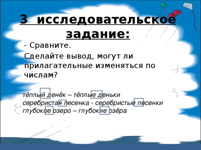 3 исследовательское задание:   - Сравните. Сделайте вывод, могут ли прилагательные изменяться по числам? тёплый денёк – тёплые деньки серебристая песенка - серебристые песенки глубокое озеро – глубокие озёра  