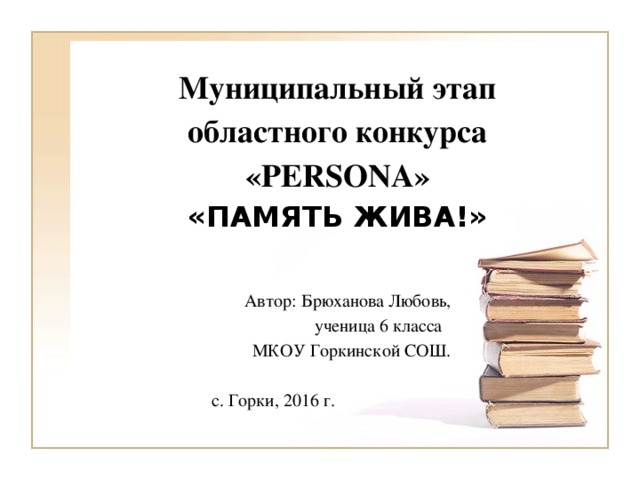 Муниципальный этап областного конкурса  «PERSONA»  «ПАМЯТЬ ЖИВА!» Автор: Брюханова Любовь, ученица 6 класса МКОУ Горкинской СОШ. с. Горки, 2016 г.