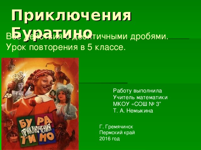 Приключения Буратино Все действия с десятичными дробями.  Урок повторения  в 5 классе. Работу выполнила Учитель математики МКОУ «СОШ № 3” Т. А. Немыкина Г. Гремячинск Пермский край 2016 год