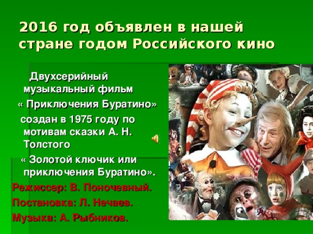 2016 год объявлен в нашей стране годом Российского кино  Двухсерийный музыкальный фильм  « Приключения Буратино»  создан в 1975 году по мотивам сказки А. Н. Толстого  « Золотой ключик или приключения Буратино». Режиссер: В. Поночевный. Постановка: Л. Нечаев. Музыка: А. Рыбников.