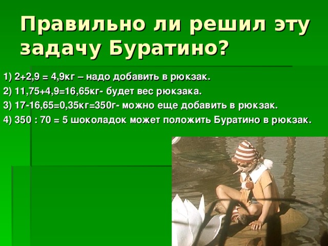 1) 2+2,9 = 4,9кг – надо добавить в рюкзак. 2) 11,75+4,9=16,65кг- будет вес рюкзака. 3) 17-16,65=0,35кг=350г- можно еще добавить в рюкзак. 4) 350 : 70 = 5 шоколадок может положить Буратино в рюкзак.