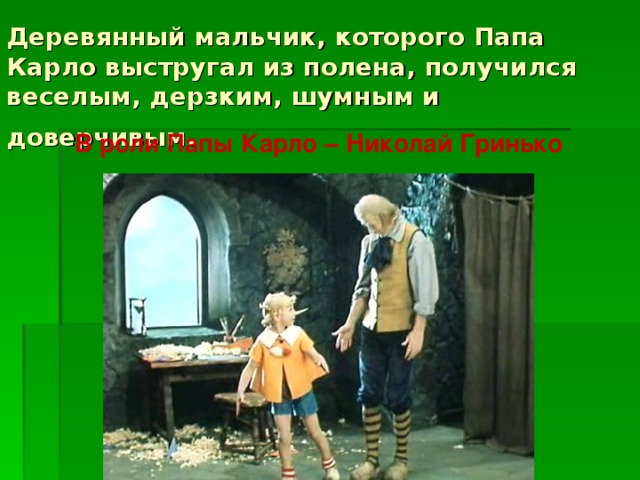 Деревянный мальчик, которого Папа Карло выстругал из полена, получился веселым, дерзким, шумным и доверчивым.  В роли Папы Карло – Николай Гринько