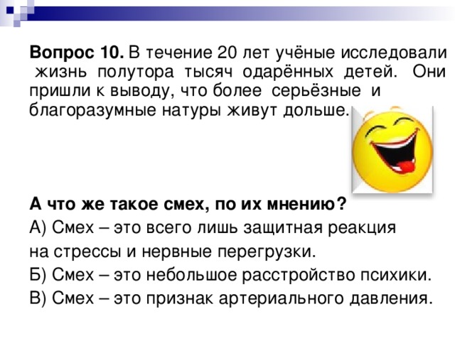  Вопрос 10.  В течение 20 лет учёные исследовали жизнь полутора тысяч одарённых детей. Они пришли к выводу, что более серьёзные и благоразумные натуры живут дольше.      А что же такое смех, по их мнению?  А) Смех – это всего лишь защитная реакция  на стрессы и нервные перегрузки.  Б) Смех – это небольшое расстройство психики.  В) Смех – это признак артериального давления. 