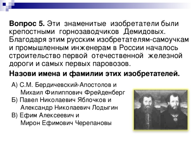  Вопрос 5. Эти знаменитые изобретатели были крепостными горнозаводчиков Демидовых. Благодаря этим русским изобретателям-самоучкам и промышленным инженерам в России началось строительство первой отечественной железной дороги и самых первых паровозов.  Назови имена и фамилии этих изобретателей.  А) С.М. Бердичевский-Апостолов и  Михаил Филиппович Фрейденберг  Б) Павел Николаевич Яблочков и  Александр Николаевич Лодыгин  В) Ефим Алексеевич и  Мирон Ефимович Черепановы 