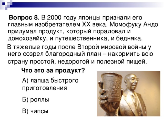  Вопрос 8. В 2000 году японцы признали его главным изобретателем ХХ века. Момофуку Андо придумал продукт, который порадовал и домохозяйку, и путешественника, и бедняка.  В тяжелые годы после Второй мировой войны у него созрел благородный план – накормить всю страну простой, недорогой и полезной пищей.   Что это за продукт? А) лапша быстрого приготовления Б) роллы В) чипсы 