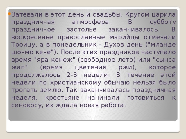Затевали в этот день и свадьбы. Кругом царила праздничная атмосфера. В субботу праздничное застолье заканчивалось. В воскресенье православные марийцы отмечали Троицу, а в понедельник - Духов день (
