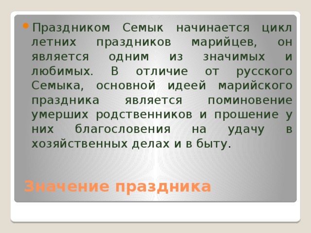 Праздником Семык начинается цикл летних праздников марийцев, он является одним из значимых и любимых. В отличие от русского Семыка, основной идеей марийского праздника является поминовение умерших родственников и прошение у них благословения на удачу в хозяйственных делах и в быту . Значение праздника 