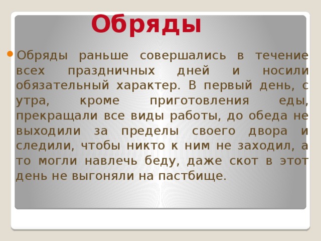 Обряды Обряды раньше совершались в течение всех праздничных дней и носили обязательный характер. В первый день, с утра, кроме приготовления еды, прекращали все виды работы, до обеда не выходили за пределы своего двора и следили, чтобы никто к ним не заходил, а то могли навлечь беду, даже скот в этот день не выгоняли на пастбище. 