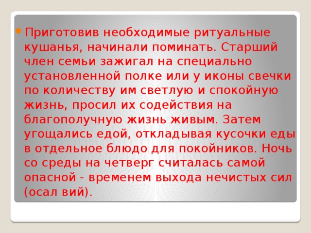 Приготовив необходимые ритуальные кушанья, начинали поминать. Старший член семьи зажигал на специально установленной полке или у иконы свечки по количеству им светлую и спокойную жизнь, просил их содействия на благополучную жизнь живым. Затем угощались едой, откладывая кусочки еды в отдельное блюдо для покойников. Ночь со среды на четверг считалась самой опасной - временем выхода нечистых сил (осал вий). 