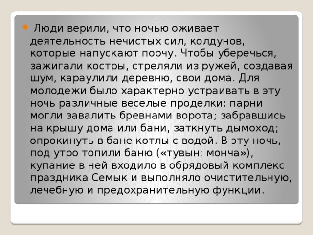  Люди верили, что ночью оживает деятельность нечистых сил, колдунов, которые напускают порчу. Чтобы уберечься, зажигали костры, стреляли из ружей, создавая шум, караулили деревню, свои дома. Для молодежи было характерно устраивать в эту ночь различные веселые проделки: парни могли завалить бревнами ворота; забравшись на крышу дома или бани, заткнуть дымоход; опрокинуть в бане котлы с водой. В эту ночь, под утро топили баню («тувын: монча»), купание в ней входило в обрядовый комплекс праздника Семык и выполняло очистительную, лечебную и предохранительную функции. 