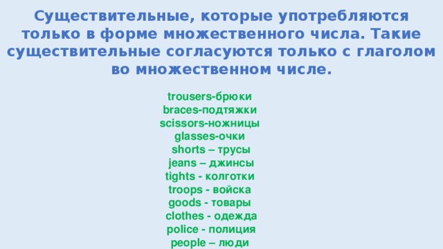 Существительные, которые употребляются только в форме множественного числа. Такие существительные согласуются только с глаголом во множественном числе. trousers-брюки braces-подтяжки  scissors-ножницы glasses-очки shorts – трусы  jeans – джинсы tights - колготки  troops - войска goods - товары сlothes - одежда  police - полиция people – люди   