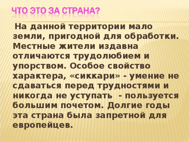  На данной территории мало земли, пригодной для обработки. Местные жители издавна отличаются трудолюбием и упорством. Особое свойство характера, «сиккари» - умение не сдаваться перед трудностями и никогда не уступать - пользуется большим почетом. Долгие годы эта страна была запретной для европейцев. 