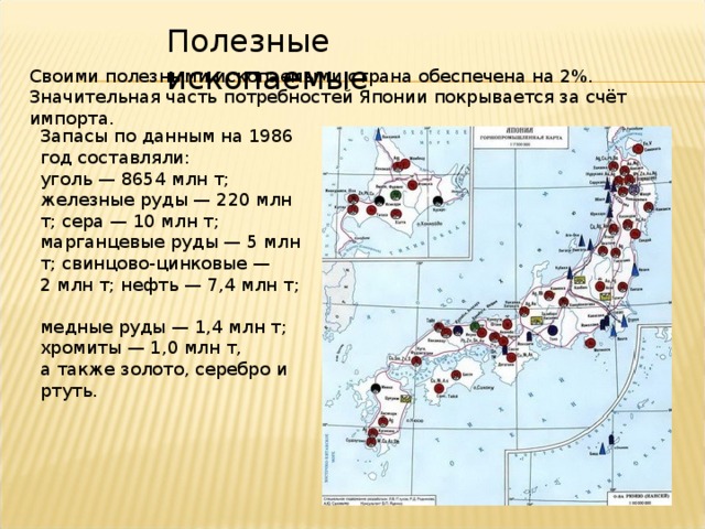 Полезные ископаемые Своими полезными ископаемыми страна обеспечена на 2%. Значительная часть потребностей Японии покрывается за счёт импорта. Запасы по данным на 1986 год составляли: уголь — 8654 млн т;  железные руды — 220 млн т; сера — 10 млн т;  марганцевые руды — 5 млн т; свинцово-цинковые — 2 млн т; нефть — 7,4 млн т;  медные руды — 1,4 млн т; хромиты — 1,0 млн т,  а также золото, серебро и ртуть. Австралия. Географическая карта.  
