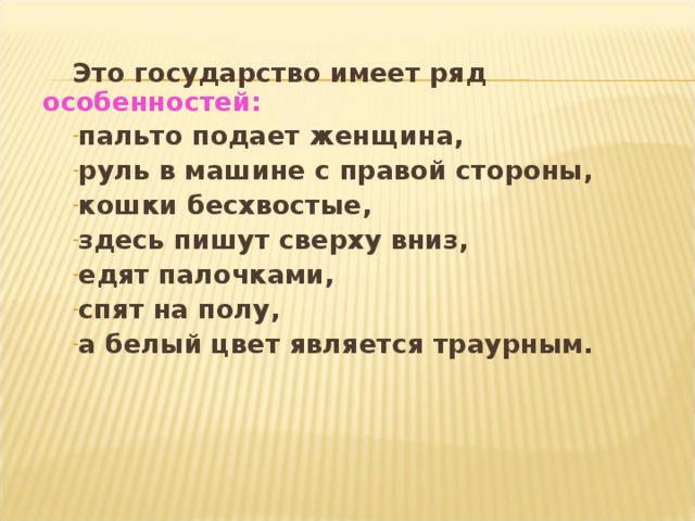 Это государство имеет ряд особенностей : пальто подает женщина, руль в машине с правой стороны, кошки бесхвостые, здесь пишут сверху вниз, едят палочками, спят на полу, а белый цвет является траурным.   