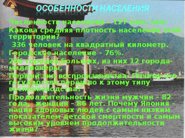 Численность населения – 127 млн. чел. Какова средняя плотность населения этой территории?  336 человек на квадратный километр. Городское население – 76%. 206 городов больших, из них 12 города-миллионеры. Первый тип воспроизводства. Почему это государство перешло к этому типу воспроизводства? Продолжительность жизни мужчин – 82 года, женщин – 86 лет. Почему Япония – нация здоровых людей с самым низким показателем детской смертности и самым высоким уровнем продолжительности жизни? 