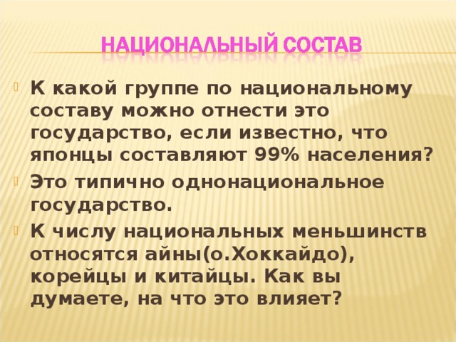 К какой группе по национальному составу можно отнести это государство, если известно, что японцы составляют 99% населения? Это типично однонациональное государство. К числу национальных меньшинств относятся айны(о.Хоккайдо), корейцы и китайцы. Как вы думаете, на что это влияет? 