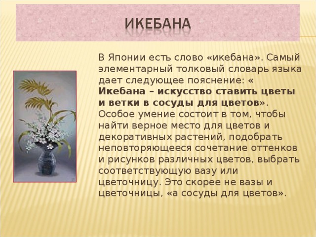  В Японии есть слово «икебана». Самый элементарный толковый словарь языка дает следующее пояснение: « Икебана – искусство ставить цветы и ветки в сосуды для цветов ».  Особое умение состоит в том, чтобы найти верное место для цветов и декоративных растений, подобрать неповторяющееся сочетание оттенков и рисунков различных цветов, выбрать соответствующую вазу или цветочницу. Это скорее не вазы и цветочницы, «а сосуды для цветов».  