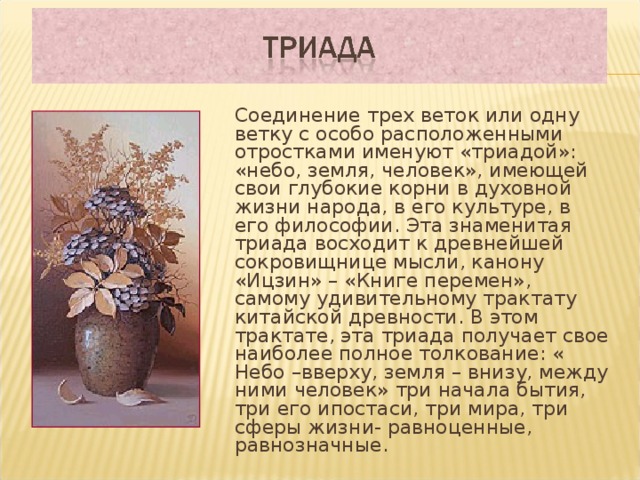  Соединение трех веток или одну ветку с особо расположенными отростками именуют «триадой»: «небо, земля, человек», имеющей свои глубокие корни в духовной жизни народа, в его культуре, в его философии. Эта знаменитая триада восходит к древнейшей сокровищнице мысли, канону «Ицзин» – «Книге перемен», самому удивительному трактату китайской древности. В этом трактате, эта триада получает свое наиболее полное толкование: « Небо –вверху, земля – внизу, между ними человек» три начала бытия, три его ипостаси, три мира, три сферы жизни- равноценные, равнозначные.  