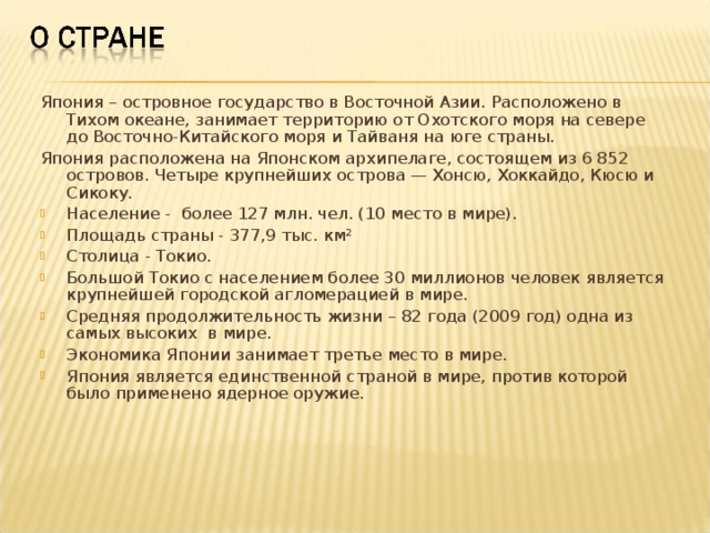 Япония – островное государство в Восточной Азии. Расположено в Тихом океане, занимает территорию от Охотского моря на севере до Восточно-Китайского моря и Тайваня на юге страны. Япония расположена на Японском архипелаге, состоящем из 6 852 островов. Четыре крупнейших острова — Хонсю, Хоккайдо, Кюсю и Сикоку. Население - более 127 млн. чел. (10 место в мире). Площадь страны - 377,9 тыс. км² Столица - Токио. Большой Токио с населением более 30 миллионов человек является крупнейшей городской агломерацией в мире. Средняя продолжительность жизни – 82 года (2009 год) одна из самых высоких в мире. Экономика Японии занимает третье место в мире. Япония является единственной страной в мире, против которой было применено ядерное оружие.  