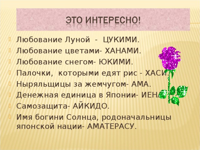 Любование Луной - ЦУКИМИ. Любование цветами- ХАНАМИ. Любование снегом- ЮКИМИ. Палочки, которыми едят рис - ХАСИ. Ныряльщицы за жемчугом- АМА. Денежная единица в Японии- ИЕНА. Самозащита- АЙКИДО. Имя богини Солнца, родоначальницы японской нации- АМАТЕРАСУ.    