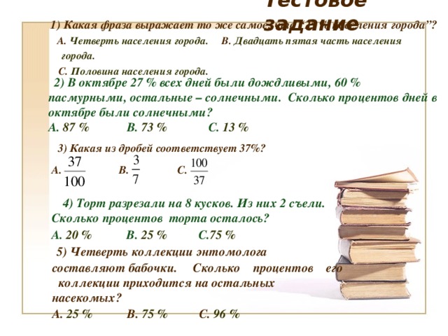 Тестовое задание  1) Какая фраза выражает то же самое, что “25 % населения города”?  А.  Четверть населения города.  В.  Двадцать пятая часть населения города.  С.  Половина населения города.  2) В октябре 27 % всех дней были дождливыми, 60 % пасмурными, остальные – солнечными. Сколько процентов дней в октябре были солнечными? А. 87 % В. 73 % С. 13 %   3) Какая из дробей соответствует 37%?  А.     В.   С.   4 ) Торт разрезали на 8 кусков. Из них 2 съели.  Сколько процентов торта осталось?  А. 20 %     В. 25 %   С. 75 %   5) Четверть коллекции энтомолога составляют бабочки. Сколько процентов его коллекции приходится на остальных насекомых? А.  25 %     В.  75 %    С. 96 %     