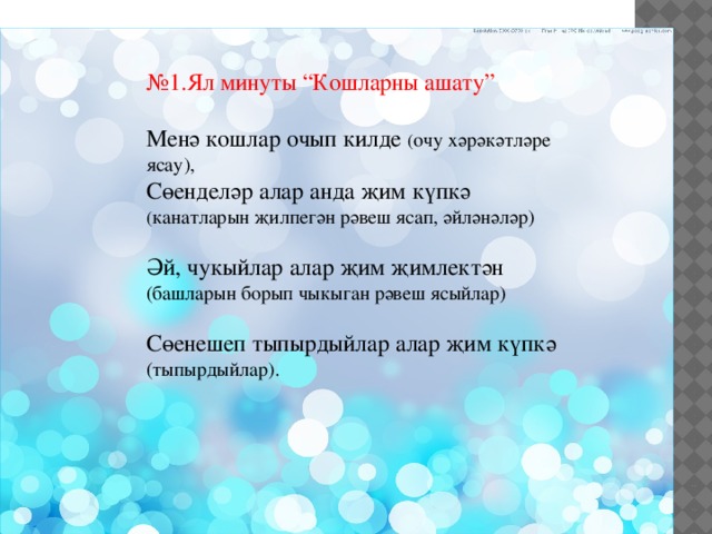 № 1.Ял минуты “Кошларны ашату” Менә кошлар очып килде ( очу хәрәкәтләре ясау), Сөенделәр алар анда җим күпкә ( канатларын җилпегән рәвеш ясап, әйләнәләр) Әй, чукыйлар алар җим җимлектән (башларын борып чыкыган рәвеш ясыйлар) Сөенешеп тыпырдыйлар алар җим күпкә (тыпырдыйлар). 