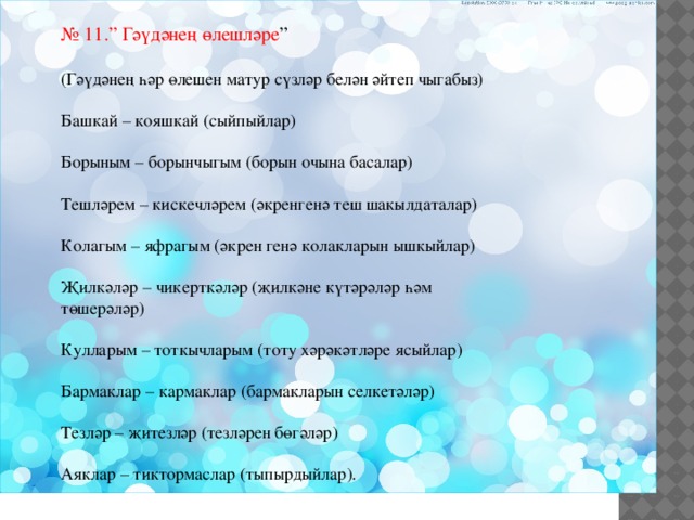№ 11.” Гәүдәнең өлешләре ” (Гәүдәнең һәр өлешен матур сүзләр белән әйтеп чыгабыз) Башкай – кояшкай (сыйпыйлар) Борыным – борынчыгым (борын очына басалар) Тешләрем – кискечләрем (әкренгенә теш шакылдаталар) Колагым – яфрагым (әкрен генә колакларын ышкыйлар) Җилкәләр – чикерткәләр (җилкәне күтәрәләр һәм төшерәләр) Кулларым – тоткычларым (тоту хәрәкәтләре ясыйлар) Бармаклар – кармаклар (бармакларын селкетәләр) Тезләр – җитезләр (тезләрен бөгәләр) Аяклар – тиктормаслар (тыпырдыйлар). 