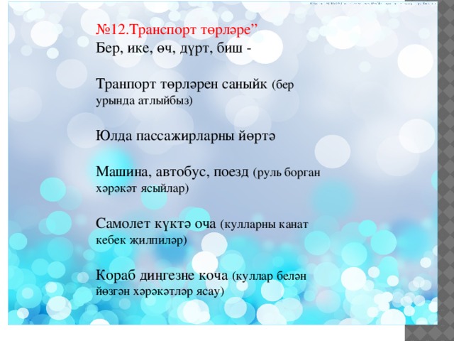 № 12.Транспорт төрләре” Бер, ике, өч, дүрт, биш - Транпорт төрләрен саныйк (бер урында атлыйбыз) Юлда пассажирларны йөртә Машина, автобус, поезд (руль борган хәрәкәт ясыйлар) Самолет күктә оча (кулларны канат кебек җилпиләр) Кораб диңгезне коча (куллар белән йөзгән хәрәкәтләр ясау) 
