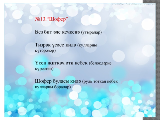 № 13.“Шофер” Без бит әле кечкенә (утыралар) Тизрәк үсәсе килә (кулларны күтәрәләр) Үсеп җиткәч әти кебек (беләкләрне күрсәтеп) Шофер буласы килә (руль тоткан кебек кулларны боралар) 