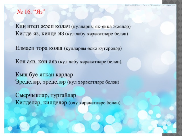 № 16. “Яз” Киң итеп җәеп колач (кулларны як-якка җәяләр) Килде яз, килде ЯЗ (кул чабу хәрәкәтләре белән) Елмаеп тора кояш (кулларны өскә күтәрәләр) Көн аяз, көн аяз (кул чабу хәрәкәтләре белән). Кыш буе яткан карлар Эределәр, эределәр (кул хәрәкәтләре белән) Сыерчыклар, тургайлар Килделәр, килделәр (очу хәрәкәтләре белән). 