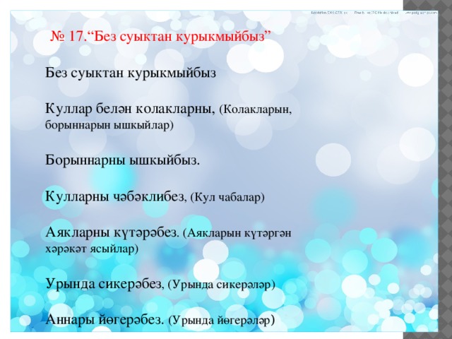  № 17.“Без суыктан курыкмыйбыз” Без суыктан курыкмыйбыз Куллар белән колакларны, (Колакларын, борыннарын ышкыйлар) Борыннарны ышкыйбыз. Кулларны чәбәклибез , (Кул чабалар) Аякларны күтәрәбез . (Аякларын күтәргән хәрәкәт ясыйлар) Урында сикерәбез , (Урында сикерәләр) Аннары йөгерәбез. (Урында йөгерәләр ) 