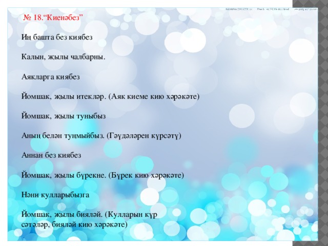 № 18.“Киенәбез” Иң башта без киябез Калын, җылы чалбарны. Аякларга киябез Йомшак, җылы итекләр. (Аяк киеме кию хәрәкәте) Йомшак, җылы туныбыз Аның белән туңмыйбыз. (Гәүдәләрен күрсәтү) Аннан без киябез Йомшак, җылы бүрекне. (Бүрек кию хәрәкәте) Нәни кулларыбызга Йомшак, җылы бияләй. (Кулларын күр сәтәләр, бияләй кию хәрәкәте) 