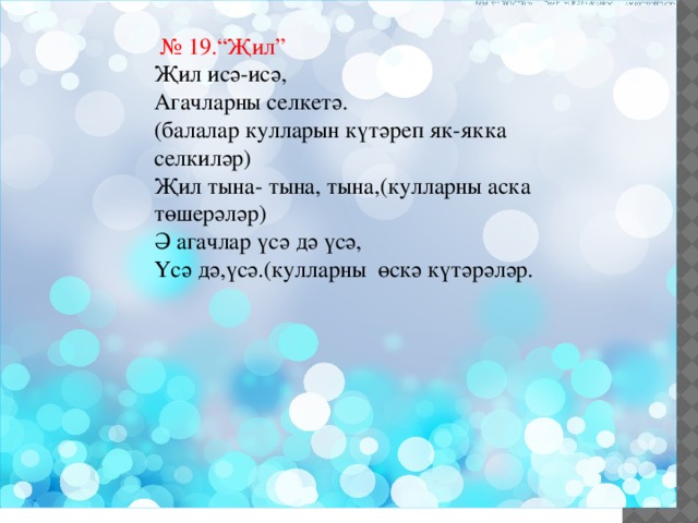  № 19.“Җил” Җил исә-исә, Агачларны селкетә. (балалар кулларын күтәреп як-якка селкиләр) Җил тына- тына, тына,(кулларны аска төшерәләр) Ә агачлар үсә дә үсә, Үсә дә,үсә.(кулларны өскә күтәрәләр. 