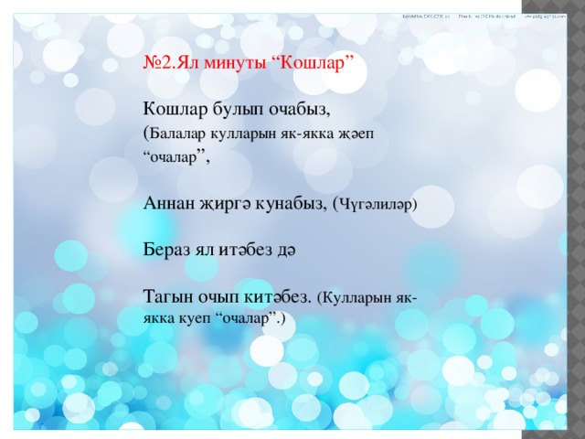 № 2.Ял минуты “Кошлар” Кошлар булып очабыз, ( Балалар кулларын як-якка җәеп “очалар ”, Аннан җиргә кунабыз, ( Чүгәлиләр) Бераз ял итәбез дә Тагын очып китәбез. (Кулларын як-якка куеп “очалар”.) 