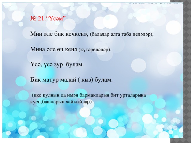 № 21.“Үсәм” Мин әле бик кечкенә, (балалар алга таба иеләләр), Миңа әле өч кенә (күтәреләләр). Үсә, үсә зур булам. Бик матур малай ( кыз) булам.  (ике кулның да имән бармакларын бит урталарына куеп,башларын чайкыйлар) 