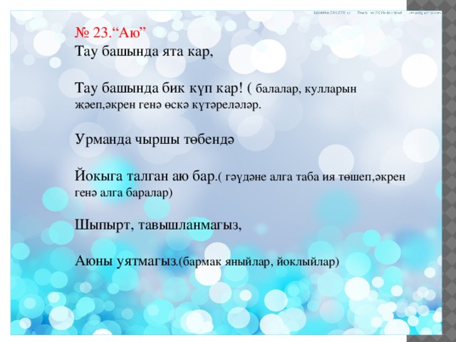 № 23.“Аю” Тау башында ята кар, Тау башында бик күп кар! ( балалар, кулларын җәеп,әкрен генә өскә күтәреләләр. Урманда чыршы төбендә Йокыга талган аю бар .( гәүдәне алга таба ия төшеп,әкрен генә алга баралар) Шыпырт, тавышланмагыз, Аюны уятмагыз .(бармак яныйлар, йоклыйлар) 