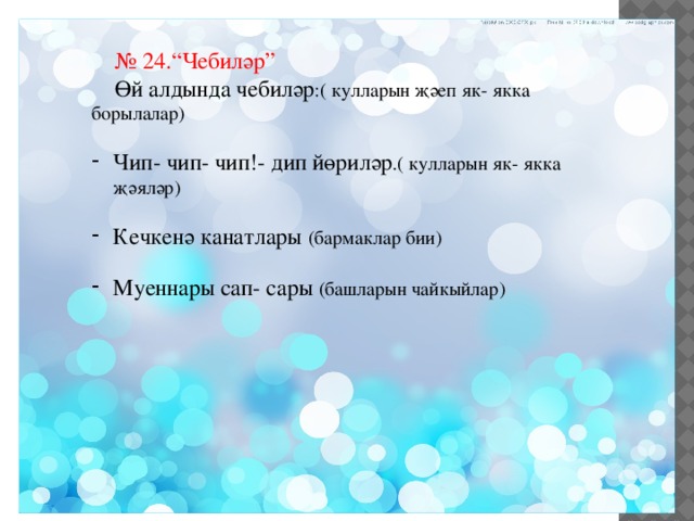 № 24.“Чебиләр”  Өй алдында чебиләр :( кулларын җәеп як- якка борылалар) Чип- чип- чип!- дип йөриләр .( кулларын як- якка җәяләр) Кечкенә канатлары (бармаклар бии) Муеннары сап- сары (башларын чайкыйлар) 