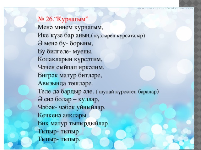 № 26.“Курчагым” Менә минем курчагым, Ике күзе бар аның .( күзләрен күрсәтәләр) Ә менә бу- борыны, Бу билгеле- муены. Колакларын күрсәтим, Чәчен сыйпап иркәлим. Бигрәк матур битләре, Авызында төшләре. Теле дә бардыр әле. ( шулай күрсәтеп баралар ) Ә енә болар – куллар, Чәбәк- чәбәк уйныйлар. Кечкенә аяклары Бик матур тыпырдыйлар. Тыпыр- тыпыр Тыпыр- тыпыр. 