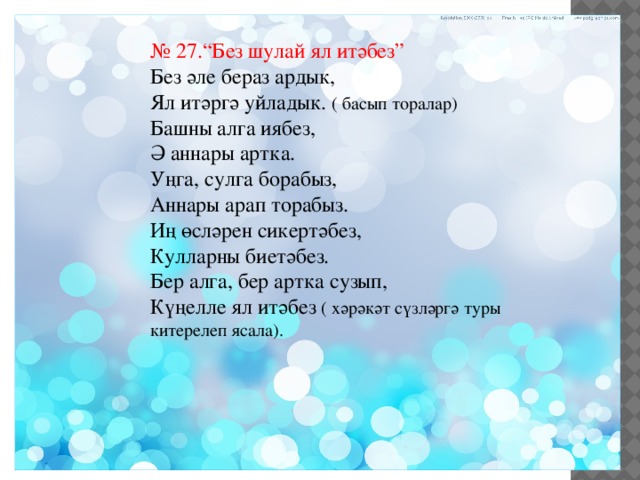 № 27.“Без шулай ял итәбез” Без әле бераз ардык, Ял итәргә уйладык. ( басып торалар) Башны алга иябез, Ә аннары артка. Уңга, сулга борабыз, Аннары арап торабыз. Иң өсләрен сикертәбез, Кулларны биетәбез. Бер алга, бер артка сузып, Күңелле ял итәбез ( хәрәкәт сүзләргә туры китерелеп ясала). 