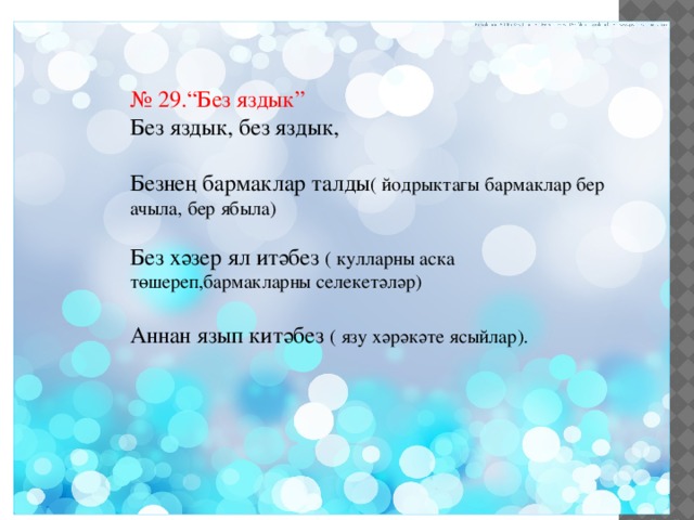 № 29.“Без яздык” Без яздык, без яздык, Безнең бармаклар талды ( йодрыктагы бармаклар бер ачыла, бер ябыла) Без хәзер ял итәбез ( кулларны аска төшереп,бармакларны селекетәләр) Аннан язып китәбез ( язу хәрәкәте ясыйлар). 