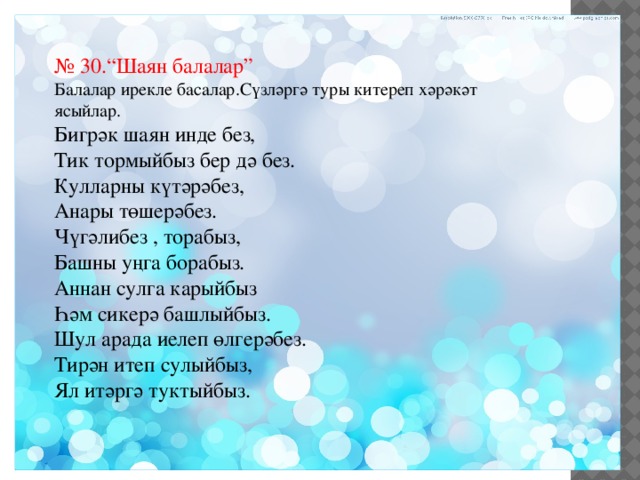 № 30.“Шаян балалар” Балалар ирекле басалар.Сүзләргә туры китереп хәрәкәт ясыйлар. Бигрәк шаян инде без, Тик тормыйбыз бер дә без. Кулларны күтәрәбез, Анары төшерәбез. Чүгәлибез , торабыз, Башны уңга борабыз. Аннан сулга карыйбыз Һәм сикерә башлыйбыз. Шул арада иелеп өлгерәбез. Тирән итеп сулыйбыз, Ял итәргә туктыйбыз. 