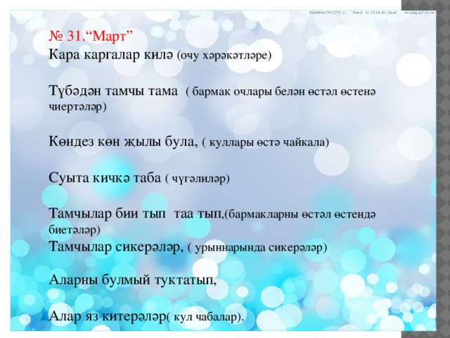 № 31.“Март” Кара каргалар килә (очу хәрәкәтләре) Түбәдән тамчы тама ( бармак очлары белән өстәл өстенә чиертәләр) Көндез көн җылы була, ( куллары өстә чайкала) Суыта кичкә таба ( чүгәлиләр) Тамчылар бии тып таа тып ,(бармакларны өстәл өстендә биетәләр) Тамчылар сикерәләр, ( урыннарында сикерәләр) Аларны булмый туктатып, Алар яз китерәләр ( кул чабалар). 