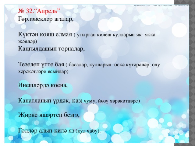 № 32.“Апрель” Гөрләвекләр агалар, Күктән кояш елмая ( утырган килеш кулларын як- якка җәяләр) Каңгылдашып торналар, Тезелеп үтте бая .( басалар, кулларын өскә күтәрәләр, очу хәрәкәтләре ясыйлар) Инешләрдә коена, Канатланып үрдәк, каз ( чуму, йөзү хәрәкәтдәре) Җирне яшәртеп безгә, Гөлләр алып килә яз (кул чабу). 