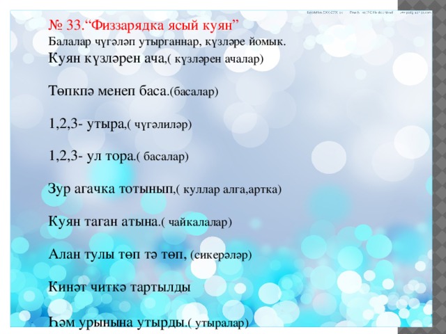 № 33.“Физзарядка ясый куян” Балалар чүгәләп утырганнар, күзләре йомык. Куян күзләрен ача ,( күзләрен ачалар) Төпкпә менеп баса .(басалар) 1,2,3- утыра ,( чүгәлиләр) 1,2,3- ул тора .( басалар) Зур агачка тотынып ,( куллар алга,артка) Куян таган атына .( чайкалалар) Алан тулы төп тә төп, (сикерәләр) Кинәт читкә тартылды Һәм урынына утырды .( утыралар) 