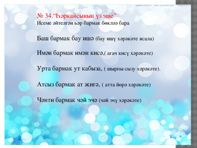 № 34.“Һәркайсының үз эше” Исеме әйтелгән һәр бармак бөкләә бара Баш бармак бау ишә (бау ишү хәрәкәте ясала) Имән бармак имән кисә ,( агач кисү хәрәкәте) Урта бармак ут кабыза, ( шырпы сызу хәрәкәте). Атсыз бармак ат җигә, ( атта йөрә хәрәкәте) Чәнти бармак чәй эчә (чәй эчү хәрәкәте) 