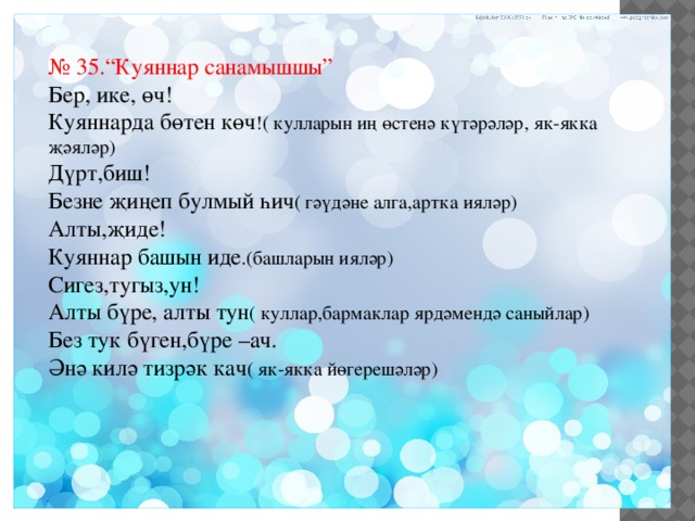 № 35.“Куяннар санамышшы” Бер, ике, өч! Куяннарда бөтен көч !( кулларын иң өстенә күтәрәләр, як-якка җәяләр) Дүрт,биш! Безне җиңеп булмый һич ( гәүдәне алга,артка ияләр) Алты,җиде! Куяннар башын иде .(башларын ияләр) Сигез,тугыз,ун! Алты бүре, алты тун ( куллар,бармаклар ярдәмендә саныйлар) Без тук бүген,бүре –ач. Әнә килә тизрәк кач ( як-якка йөгерешәләр) 