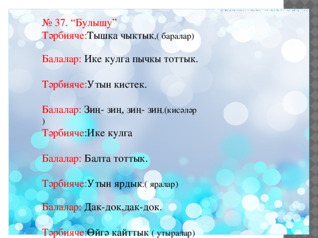 № 37. “Булышу” Тәрбияче: Тышка чыктык ,( баралар) Балалар: Ике кулга пычкы тоттык. Тәрбияче: Утын кистек. Балалар: Зиң- зиң, зиң- зиң .(кисәләр ) Тәрбияче :Ике кулга Балалар: Балта тоттык. Тәрбияче: Утын ярдык .( яралар) Балалар: Дак-док,дак-док. Тәрбияче: Өйгә кайттык ( утыралар) 