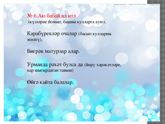 № 6.Аю бабай ял итә  (күзләрне йомып, башны кулларга кую). Карабүрекләр очалар (басып кулларны җилпү), Бигрәк матурлар алар. Урманда рәхәт булса да (йөрү хәрәкәтләре, кар шыгырдаган тавыш) Өйгә кайта балалар. 